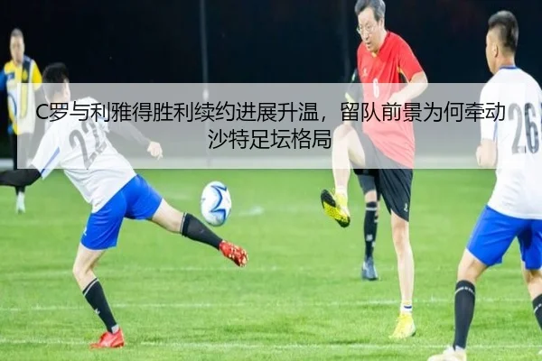 C罗与利雅得胜利续约进展升温，留队前景为何牵动沙特足坛格局 - dbbuyu